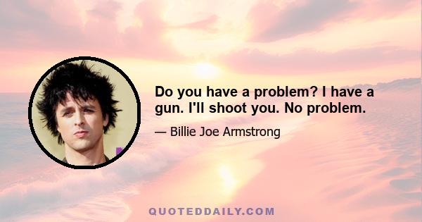 Do you have a problem? I have a gun. I'll shoot you. No problem.