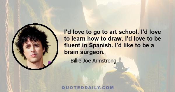 I'd love to go to art school. I'd love to learn how to draw. I'd love to be fluent in Spanish. I'd like to be a brain surgeon.