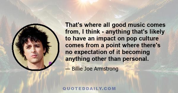 That's where all good music comes from, I think - anything that's likely to have an impact on pop culture comes from a point where there's no expectation of it becoming anything other than personal.