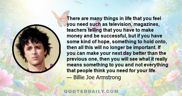 There are many things in life that you feel you need such as television, magazines, teachers telling that you have to make money and be successful, but if you have some kind of hope, something to hold onto, then all