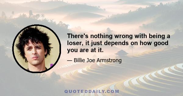 There's nothing wrong with being a loser, it just depends on how good you are at it.