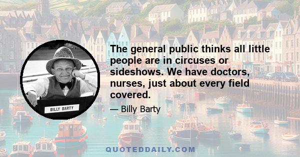 The general public thinks all little people are in circuses or sideshows. We have doctors, nurses, just about every field covered.