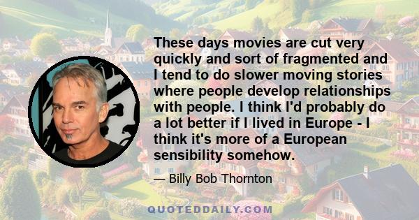 These days movies are cut very quickly and sort of fragmented and I tend to do slower moving stories where people develop relationships with people. I think I'd probably do a lot better if I lived in Europe - I think