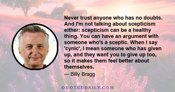 Never trust anyone who has no doubts. And I'm not talking about scepticism either: scepticism can be a healthy thing. You can have an argument with someone who's a sceptic. When I say 'cynic', I mean someone who has