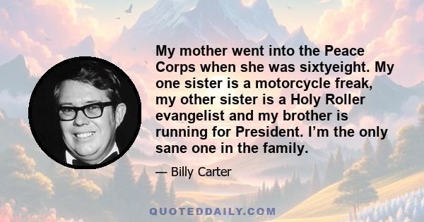 My mother went into the Peace Corps when she was sixtyeight. My one sister is a motorcycle freak, my other sister is a Holy Roller evangelist and my brother is running for President. I’m the only sane one in the family.