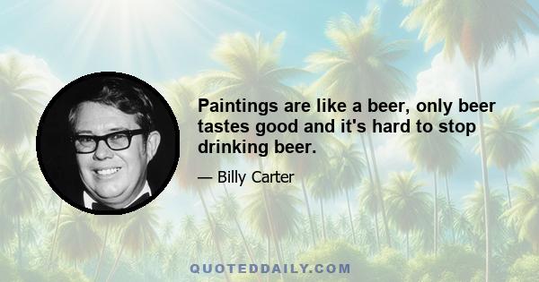 Paintings are like a beer, only beer tastes good and it's hard to stop drinking beer.