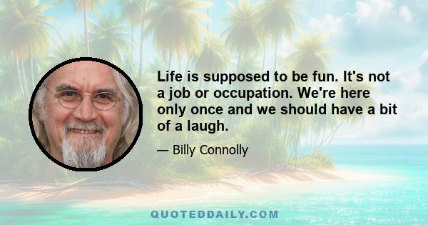 Life is supposed to be fun. It's not a job or occupation. We're here only once and we should have a bit of a laugh.