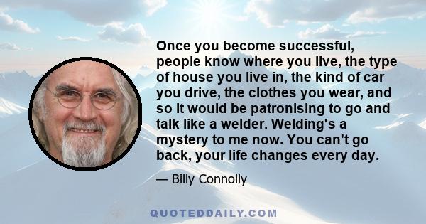 Once you become successful, people know where you live, the type of house you live in, the kind of car you drive, the clothes you wear, and so it would be patronising to go and talk like a welder. Welding's a mystery to 