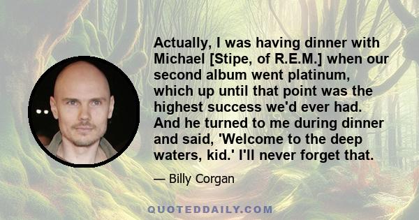 Actually, I was having dinner with Michael [Stipe, of R.E.M.] when our second album went platinum, which up until that point was the highest success we'd ever had. And he turned to me during dinner and said, 'Welcome to 