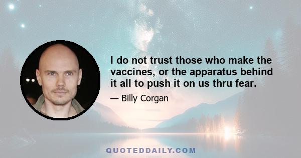 I do not trust those who make the vaccines, or the apparatus behind it all to push it on us thru fear.