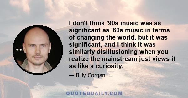 I don't think '90s music was as significant as '60s music in terms of changing the world, but it was significant, and I think it was similarly disillusioning when you realize the mainstream just views it as like a