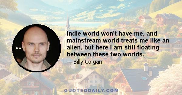 Indie world won't have me, and mainstream world treats me like an alien, but here I am still floating between these two worlds.