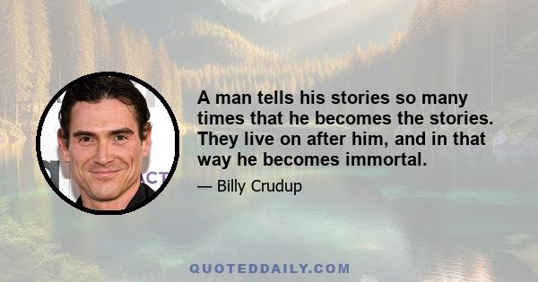 A man tells his stories so many times that he becomes the stories. They live on after him, and in that way he becomes immortal.