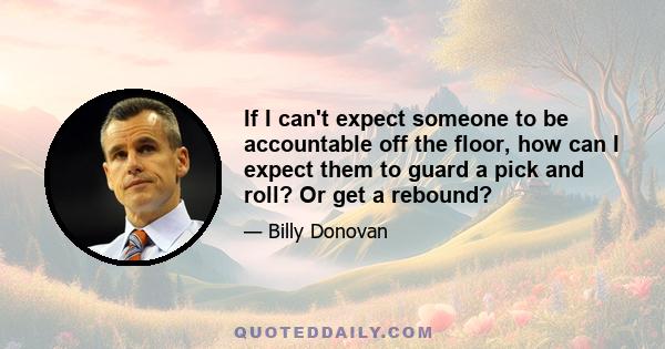 If I can't expect someone to be accountable off the floor, how can I expect them to guard a pick and roll? Or get a rebound?