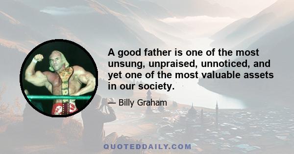 A good father is one of the most unsung, unpraised, unnoticed, and yet one of the most valuable assets in our society.