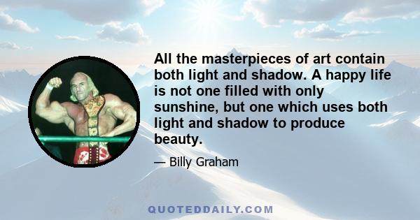 All the masterpieces of art contain both light and shadow. A happy life is not one filled with only sunshine, but one which uses both light and shadow to produce beauty.