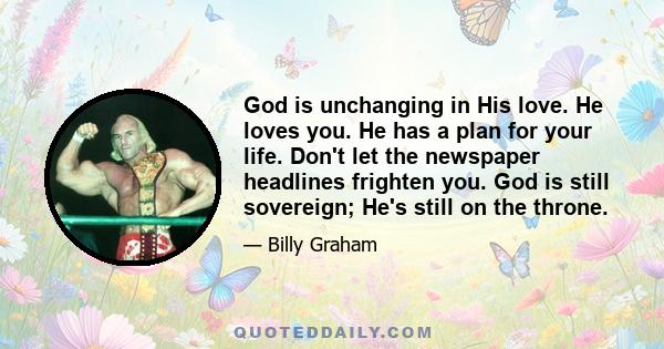 God is unchanging in His love. He loves you. He has a plan for your life. Don't let the newspaper headlines frighten you. God is still sovereign; He's still on the throne.