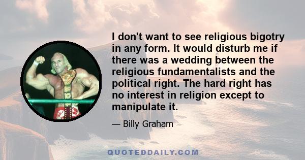 I don't want to see religious bigotry in any form. It would disturb me if there was a wedding between the religious fundamentalists and the political right. The hard right has no interest in religion except to