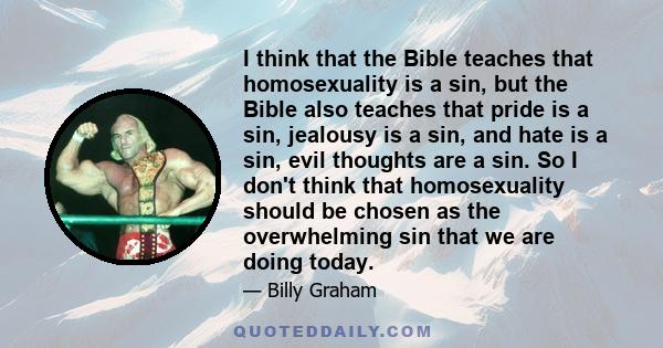 I think that the Bible teaches that homosexuality is a sin, but the Bible also teaches that pride is a sin, jealousy is a sin, and hate is a sin, evil thoughts are a sin. So I don't think that homosexuality should be