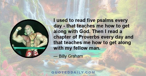 I used to read five psalms every day - that teaches me how to get along with God. Then I read a chapter of Proverbs every day and that teaches me how to get along with my fellow man.