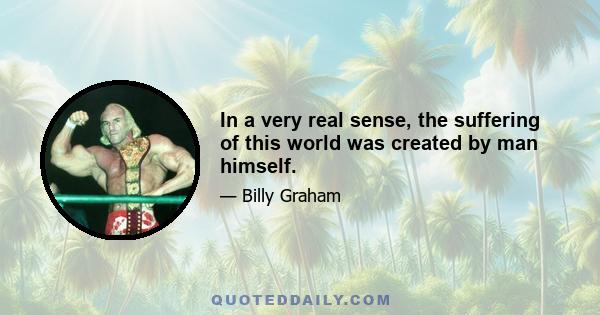 In a very real sense, the suffering of this world was created by man himself.