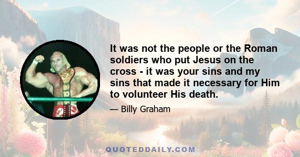 It was not the people or the Roman soldiers who put Jesus on the cross - it was your sins and my sins that made it necessary for Him to volunteer His death.