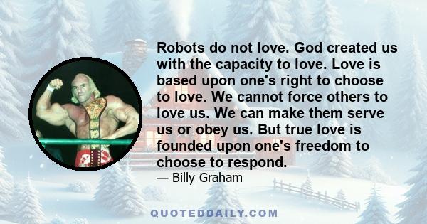 Robots do not love. God created us with the capacity to love. Love is based upon one's right to choose to love. We cannot force others to love us. We can make them serve us or obey us. But true love is founded upon