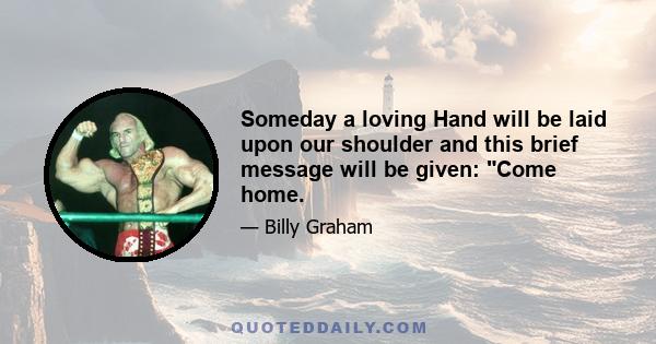 Someday a loving Hand will be laid upon our shoulder and this brief message will be given: Come home.