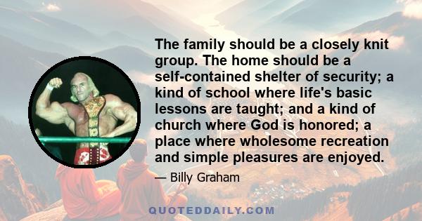 The family should be a closely knit group. The home should be a self-contained shelter of security; a kind of school where life's basic lessons are taught; and a kind of church where God is honored; a place where