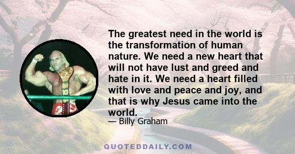 The greatest need in the world is the transformation of human nature. We need a new heart that will not have lust and greed and hate in it. We need a heart filled with love and peace and joy, and that is why Jesus came