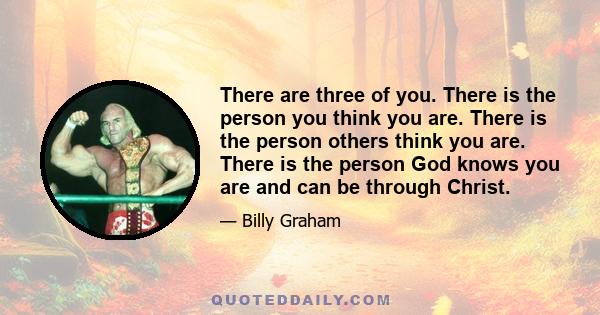 There are three of you. There is the person you think you are. There is the person others think you are. There is the person God knows you are and can be through Christ.