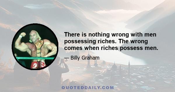 There is nothing wrong with men possessing riches. The wrong comes when riches possess men.