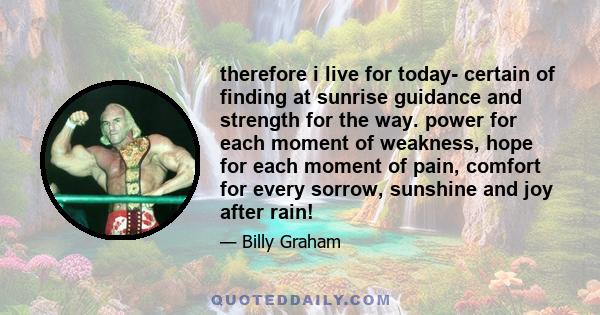 therefore i live for today- certain of finding at sunrise guidance and strength for the way. power for each moment of weakness, hope for each moment of pain, comfort for every sorrow, sunshine and joy after rain!