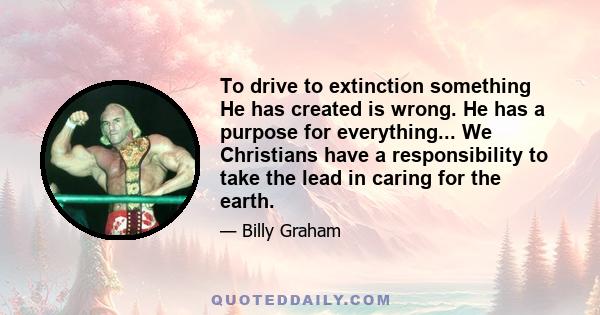 To drive to extinction something He has created is wrong. He has a purpose for everything... We Christians have a responsibility to take the lead in caring for the earth.