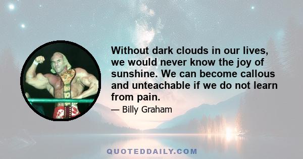 Without dark clouds in our lives, we would never know the joy of sunshine. We can become callous and unteachable if we do not learn from pain.