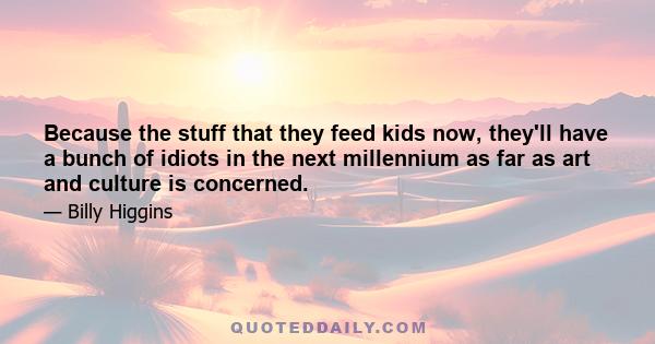 Because the stuff that they feed kids now, they'll have a bunch of idiots in the next millennium as far as art and culture is concerned.