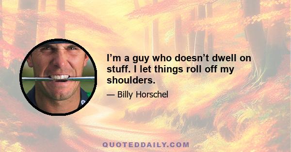 I’m a guy who doesn’t dwell on stuff. I let things roll off my shoulders.