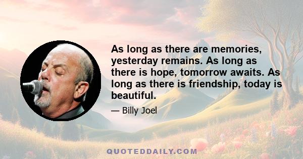 As long as there are memories, yesterday remains. As long as there is hope, tomorrow awaits. As long as there is friendship, today is beautiful.