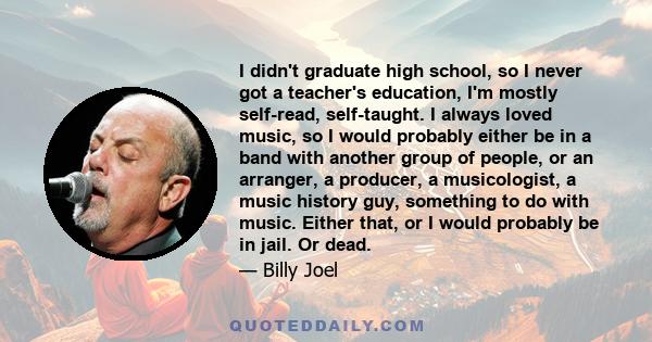 I didn't graduate high school, so I never got a teacher's education, I'm mostly self-read, self-taught. I always loved music, so I would probably either be in a band with another group of people, or an arranger, a