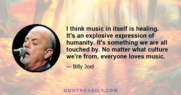 I think music in itself is healing. It's an explosive expression of humanity. It's something we are all touched by. No matter what culture we're from, everyone loves music.