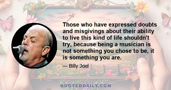 Those who have expressed doubts and misgivings about their ability to live this kind of life shouldn't try, because being a musician is not something you chose to be, it is something you are.