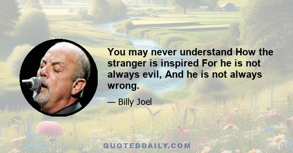 You may never understand How the stranger is inspired For he is not always evil, And he is not always wrong.