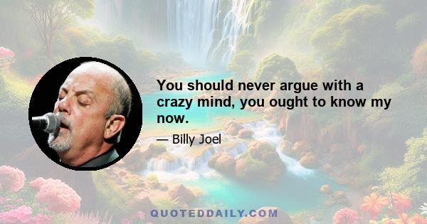 You should never argue with a crazy mind, you ought to know my now.