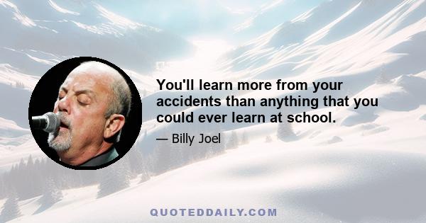 You'll learn more from your accidents than anything that you could ever learn at school.