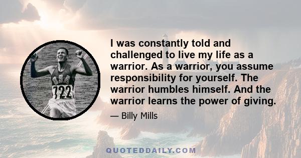 I was constantly told and challenged to live my life as a warrior. As a warrior, you assume responsibility for yourself. The warrior humbles himself. And the warrior learns the power of giving.