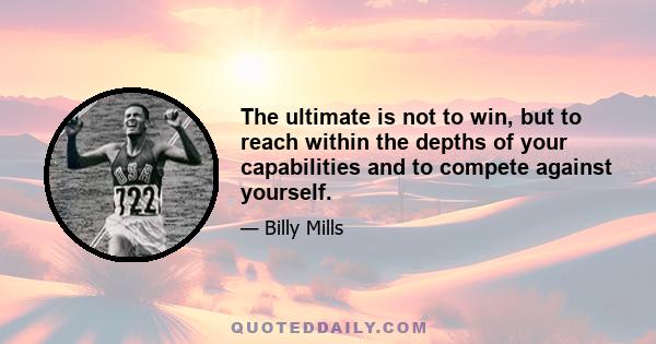 The ultimate is not to win, but to reach within the depths of your capabilities and to compete against yourself to the greatest extent possible. When you do that, you have dignity. You have the pride. You can walk about 