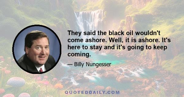 They said the black oil wouldn't come ashore. Well, it is ashore. It's here to stay and it's going to keep coming.