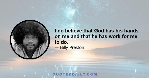 I do believe that God has his hands on me and that he has work for me to do.