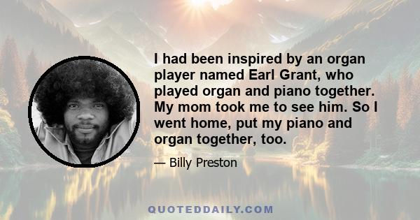 I had been inspired by an organ player named Earl Grant, who played organ and piano together. My mom took me to see him. So I went home, put my piano and organ together, too.