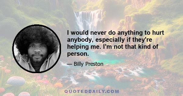 I would never do anything to hurt anybody, especially if they're helping me. I'm not that kind of person.